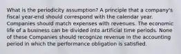 What is the periodicity assumption? A principle that a company's fiscal year-end should correspond with the calendar year. Companies should match expenses with revenues. The economic life of a business can be divided into artificial time periods. None of these Companies should recognize revenue in the accounting period in which the performance obligation is satisfied.