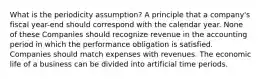 What is the periodicity assumption? A principle that a company's fiscal year-end should correspond with the calendar year. None of these Companies should recognize revenue in the accounting period in which the performance obligation is satisfied. Companies should match expenses with revenues. The economic life of a business can be divided into artificial time periods.