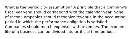 What is the periodicity assumption? A principle that a company's fiscal year-end should correspond with the calendar year. None of these Companies should recognize revenue in the accounting period in which the performance obligation is satisfied. Companies should match expenses with revenues. The economic life of a business can be divided into artificial time periods.