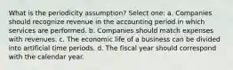 What is the periodicity assumption? Select one: a. Companies should recognize revenue in the accounting period in which services are performed. b. Companies should match expenses with revenues. c. The economic life of a business can be divided into artificial time periods. d. The fiscal year should correspond with the calendar year.