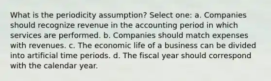 What is the periodicity assumption? Select one: a. Companies should recognize revenue in the accounting period in which services are performed. b. Companies should match expenses with revenues. c. The economic life of a business can be divided into artificial time periods. d. The fiscal year should correspond with the calendar year.