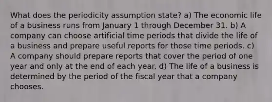 What does the periodicity assumption state? a) The economic life of a business runs from January 1 through December 31. b) A company can choose artificial time periods that divide the life of a business and prepare useful reports for those time periods. c) A company should prepare reports that cover the period of one year and only at the end of each year. d) The life of a business is determined by the period of the fiscal year that a company chooses.