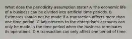 What does the periodicity assumption state? A The economic life of a business can be divided into artificial time periods. B Estimates should not be made if a transaction affects more than one time period. C Adjustments to the enterprise's accounts can only be made in the time period when the business terminates its operations. D A transaction can only affect one period of time.