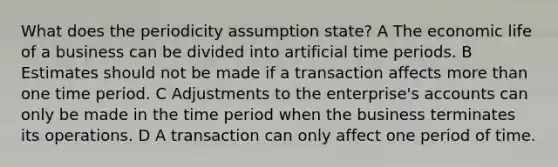 What does the periodicity assumption state? A The economic life of a business can be divided into artificial time periods. B Estimates should not be made if a transaction affects more than one time period. C Adjustments to the enterprise's accounts can only be made in the time period when the business terminates its operations. D A transaction can only affect one period of time.