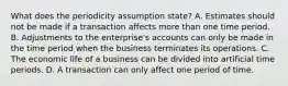 What does the periodicity assumption state? A. Estimates should not be made if a transaction affects more than one time period. B. Adjustments to the enterprise's accounts can only be made in the time period when the business terminates its operations. C. The economic life of a business can be divided into artificial time periods. D. A transaction can only affect one period of time.