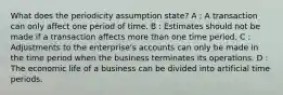 What does the periodicity assumption state? A : A transaction can only affect one period of time. B : Estimates should not be made if a transaction affects more than one time period. C : Adjustments to the enterprise's accounts can only be made in the time period when the business terminates its operations. D : The economic life of a business can be divided into artificial time periods.