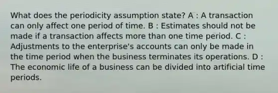 What does the periodicity assumption state? A : A transaction can only affect one period of time. B : Estimates should not be made if a transaction affects <a href='https://www.questionai.com/knowledge/keWHlEPx42-more-than' class='anchor-knowledge'>more than</a> one time period. C : Adjustments to the enterprise's accounts can only be made in the time period when the business terminates its operations. D : The economic life of a business can be divided into artificial time periods.