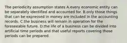 The periodicity assumption states A.every economic entity can be separately identified and accounted for. B.only those things that can be expressed in money are included in the accounting records. C.the business will remain in operation for the foreseeable future. D.the life of a business can be divided into artificial time periods and that useful reports covering those periods can be prepared.