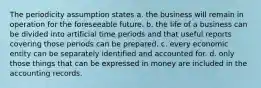 The periodicity assumption states a. the business will remain in operation for the foreseeable future. b. the life of a business can be divided into artificial time periods and that useful reports covering those periods can be prepared. c. every economic entity can be separately identified and accounted for. d. only those things that can be expressed in money are included in the accounting records.