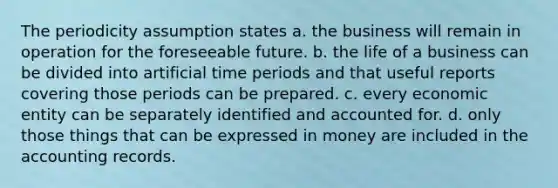 The periodicity assumption states a. the business will remain in operation for the foreseeable future. b. the life of a business can be divided into artificial time periods and that useful reports covering those periods can be prepared. c. every economic entity can be separately identified and accounted for. d. only those things that can be expressed in money are included in the accounting records.