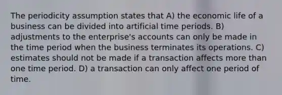 The periodicity assumption states that A) the economic life of a business can be divided into artificial time periods. B) adjustments to the enterprise's accounts can only be made in the time period when the business terminates its operations. C) estimates should not be made if a transaction affects more than one time period. D) a transaction can only affect one period of time.