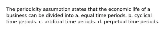 The periodicity assumption states that the economic life of a business can be divided into a. equal time periods. b. cyclical time periods. c. artificial time periods. d. perpetual time periods.