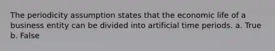 The periodicity assumption states that the economic life of a business entity can be divided into artificial time periods. a. True b. False