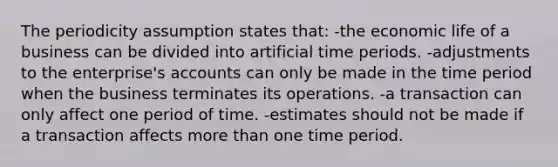 The periodicity assumption states that: -the economic life of a business can be divided into artificial time periods. -adjustments to the enterprise's accounts can only be made in the time period when the business terminates its operations. -a transaction can only affect one period of time. -estimates should not be made if a transaction affects more than one time period.