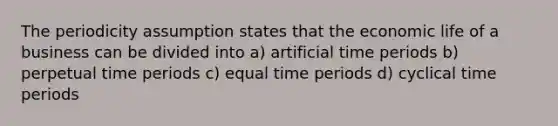 The periodicity assumption states that the economic life of a business can be divided into a) artificial time periods b) perpetual time periods c) equal time periods d) cyclical time periods