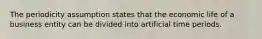 The periodicity assumption states that the economic life of a business entity can be divided into artificial time periods.