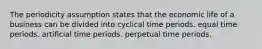 The periodicity assumption states that the economic life of a business can be divided into cyclical time periods. equal time periods. artificial time periods. perpetual time periods.