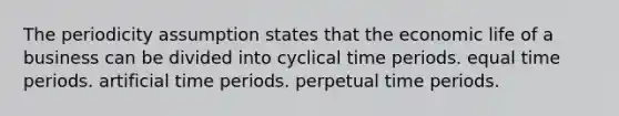 The periodicity assumption states that the economic life of a business can be divided into cyclical time periods. equal time periods. artificial time periods. perpetual time periods.