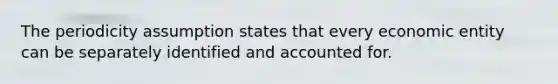 The periodicity assumption states that every economic entity can be separately identified and accounted for.