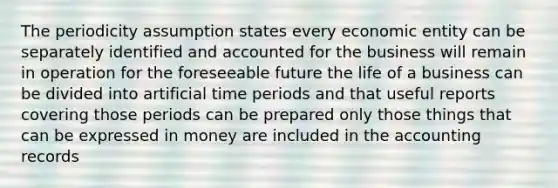 The periodicity assumption states every economic entity can be separately identified and accounted for the business will remain in operation for the foreseeable future the life of a business can be divided into artificial time periods and that useful reports covering those periods can be prepared only those things that can be expressed in money are included in the accounting records