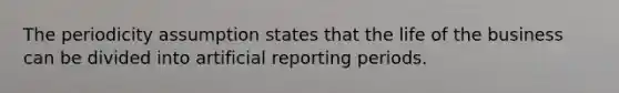 The periodicity assumption states that the life of the business can be divided into artificial reporting periods.