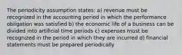 The periodicity assumption states: a) revenue must be recognized in the accounting period in which the performance obligation was satisfied b) the economic life of a business can be divided into artificial time periods c) expenses must be recognized in the period in which they are incurred d) financial statements must be prepared periodically