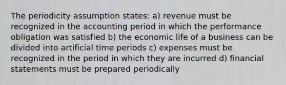 The periodicity assumption states: a) revenue must be recognized in the accounting period in which the performance obligation was satisfied b) the economic life of a business can be divided into artificial time periods c) expenses must be recognized in the period in which they are incurred d) financial statements must be prepared periodically