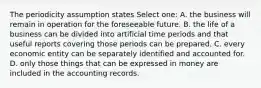 The periodicity assumption states Select one: A. the business will remain in operation for the foreseeable future. B. the life of a business can be divided into artificial time periods and that useful reports covering those periods can be prepared. C. every economic entity can be separately identified and accounted for. D. only those things that can be expressed in money are included in the accounting records.