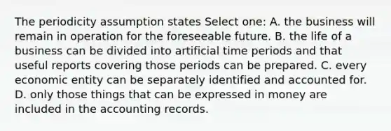 The periodicity assumption states Select one: A. the business will remain in operation for the foreseeable future. B. the life of a business can be divided into artificial time periods and that useful reports covering those periods can be prepared. C. every economic entity can be separately identified and accounted for. D. only those things that can be expressed in money are included in the accounting records.