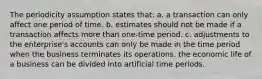 The periodicity assumption states that: a. a transaction can only affect one period of time. b. estimates should not be made if a transaction affects more than one-time period. c. adjustments to the enterprise's accounts can only be made in the time period when the business terminates its operations. the economic life of a business can be divided into artificial time periods.