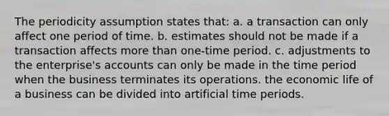 The periodicity assumption states that: a. a transaction can only affect one period of time. b. estimates should not be made if a transaction affects more than one-time period. c. adjustments to the enterprise's accounts can only be made in the time period when the business terminates its operations. the economic life of a business can be divided into artificial time periods.