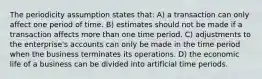 The periodicity assumption states that: A) a transaction can only affect one period of time. B) estimates should not be made if a transaction affects more than one time period. C) adjustments to the enterprise's accounts can only be made in the time period when the business terminates its operations. D) the economic life of a business can be divided into artificial time periods.