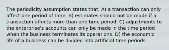 The periodicity assumption states that: A) a transaction can only affect one period of time. B) estimates should not be made if a transaction affects more than one time period. C) adjustments to the enterprise's accounts can only be made in the time period when the business terminates its operations. D) the economic life of a business can be divided into artificial time periods.