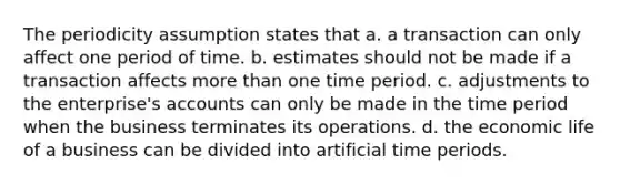 The periodicity assumption states that a. a transaction can only affect one period of time. b. estimates should not be made if a transaction affects more than one time period. c. adjustments to the enterprise's accounts can only be made in the time period when the business terminates its operations. d. the economic life of a business can be divided into artificial time periods.