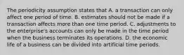 The periodicity assumption states that A. a transaction can only affect one period of time. B. estimates should not be made if a transaction affects more than one time period. C. adjustments to the enterprise's accounts can only be made in the time period when the business terminates its operations. D. the economic life of a business can be divided into artificial time periods.