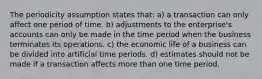 The periodicity assumption states that: a) a transaction can only affect one period of time. b) adjustments to the enterprise's accounts can only be made in the time period when the business terminates its operations. c) the economic life of a business can be divided into artificial time periods. d) estimates should not be made if a transaction affects more than one time period.