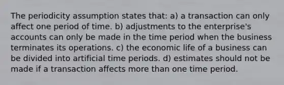 The periodicity assumption states that: a) a transaction can only affect one period of time. b) adjustments to the enterprise's accounts can only be made in the time period when the business terminates its operations. c) the economic life of a business can be divided into artificial time periods. d) estimates should not be made if a transaction affects <a href='https://www.questionai.com/knowledge/keWHlEPx42-more-than' class='anchor-knowledge'>more than</a> one time period.