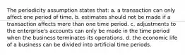 The periodicity assumption states that: a. a transaction can only affect one period of time. b. estimates should not be made if a transaction affects more than one time period. c. adjustments to the enterprise's accounts can only be made in the time period when the business terminates its operations. d. the economic life of a business can be divided into artificial time periods.