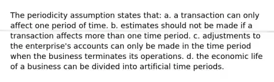 The periodicity assumption states that: a. a transaction can only affect one period of time. b. estimates should not be made if a transaction affects more than one time period. c. adjustments to the enterprise's accounts can only be made in the time period when the business terminates its operations. d. the economic life of a business can be divided into artificial time periods.