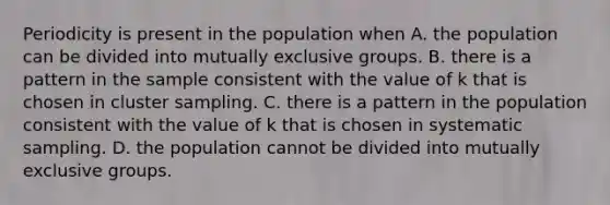 Periodicity is present in the population when A. the population can be divided into mutually exclusive groups. B. there is a pattern in the sample consistent with the value of k that is chosen in cluster sampling. C. there is a pattern in the population consistent with the value of k that is chosen in systematic sampling. D. the population cannot be divided into mutually exclusive groups.