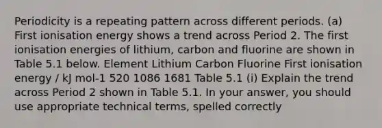 Periodicity is a repeating pattern across different periods. (a) First ionisation energy shows a trend across Period 2. The first ionisation energies of lithium, carbon and fluorine are shown in Table 5.1 below. Element Lithium Carbon Fluorine First ionisation energy / kJ mol-1 520 1086 1681 Table 5.1 (i) Explain the trend across Period 2 shown in Table 5.1. In your answer, you should use appropriate technical terms, spelled correctly