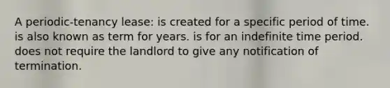 A periodic-tenancy lease: is created for a specific period of time. is also known as term for years. is for an indefinite time period. does not require the landlord to give any notification of termination.