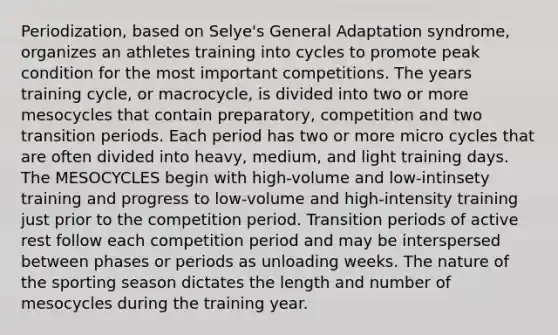 Periodization, based on Selye's General Adaptation syndrome, organizes an athletes training into cycles to promote peak condition for the most important competitions. The years training cycle, or macrocycle, is divided into two or more mesocycles that contain preparatory, competition and two transition periods. Each period has two or more micro cycles that are often divided into heavy, medium, and light training days. The MESOCYCLES begin with high-volume and low-intinsety training and progress to low-volume and high-intensity training just prior to the competition period. Transition periods of active rest follow each competition period and may be interspersed between phases or periods as unloading weeks. The nature of the sporting season dictates the length and number of mesocycles during the training year.