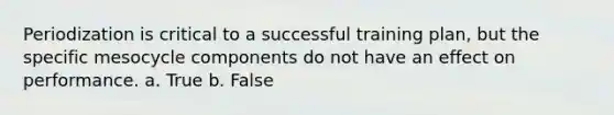Periodization is critical to a successful training plan, but the specific mesocycle components do not have an effect on performance. a. True b. False