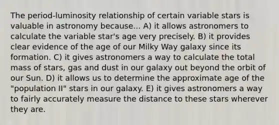 The period-luminosity relationship of certain variable stars is valuable in astronomy because... A) it allows astronomers to calculate the variable star's age very precisely. B) it provides clear evidence of the age of our Milky Way galaxy since its formation. C) it gives astronomers a way to calculate the total mass of stars, gas and dust in our galaxy out beyond the orbit of our Sun. D) it allows us to determine the approximate age of the "population II" stars in our galaxy. E) it gives astronomers a way to fairly accurately measure the distance to these stars wherever they are.