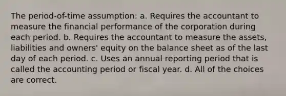 The period-of-time assumption: a. Requires the accountant to measure the financial performance of the corporation during each period. b. Requires the accountant to measure the assets, liabilities and owners' equity on the balance sheet as of the last day of each period. c. Uses an annual reporting period that is called the accounting period or fiscal year. d. All of the choices are correct.