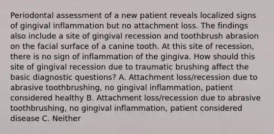 Periodontal assessment of a new patient reveals localized signs of gingival inflammation but no attachment loss. The findings also include a site of gingival recession and toothbrush abrasion on the facial surface of a canine tooth. At this site of recession, there is no sign of inflammation of the gingiva. How should this site of gingival recession due to traumatic brushing affect the basic diagnostic questions? A. Attachment loss/recession due to abrasive toothbrushing, no gingival inflammation, patient considered healthy B. Attachment loss/recession due to abrasive toothbrushing, no gingival inflammation, patient considered disease C. Neither