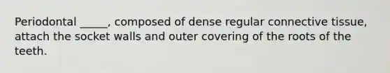 Periodontal _____, composed of dense regular connective tissue, attach the socket walls and outer covering of the roots of the teeth.