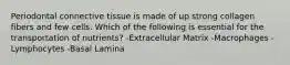 Periodontal connective tissue is made of up strong collagen fibers and few cells. Which of the following is essential for the transportation of nutrients? -Extracellular Matrix -Macrophages -Lymphocytes -Basal Lamina