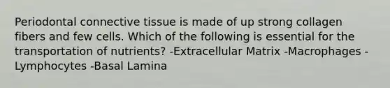 Periodontal connective tissue is made of up strong collagen fibers and few cells. Which of the following is essential for the transportation of nutrients? -Extracellular Matrix -Macrophages -Lymphocytes -Basal Lamina